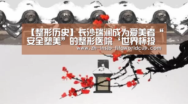 【整形历史】长沙瑞澜成为爱美者“安全塑美”的整形医院‘世界杯