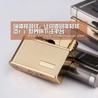 嗨体祛颈纹，让你变回年轻状态！：世界杯下注平台